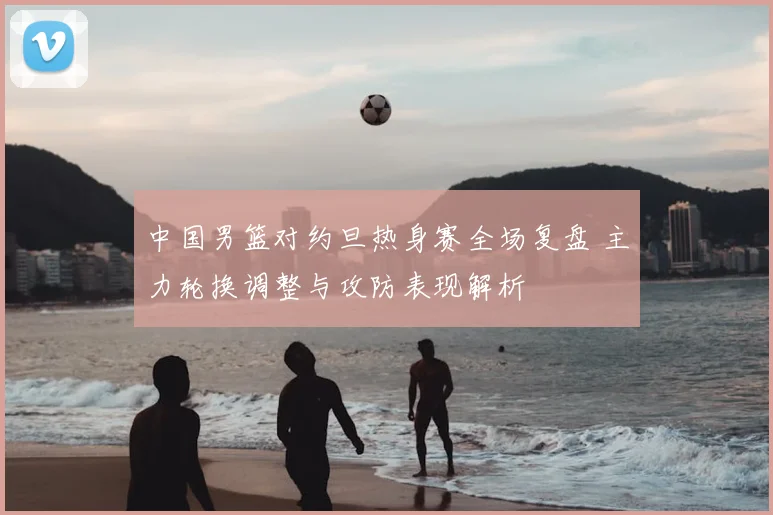 中国男篮对约旦热身赛全场复盘 主力轮换调整与攻防表现解析