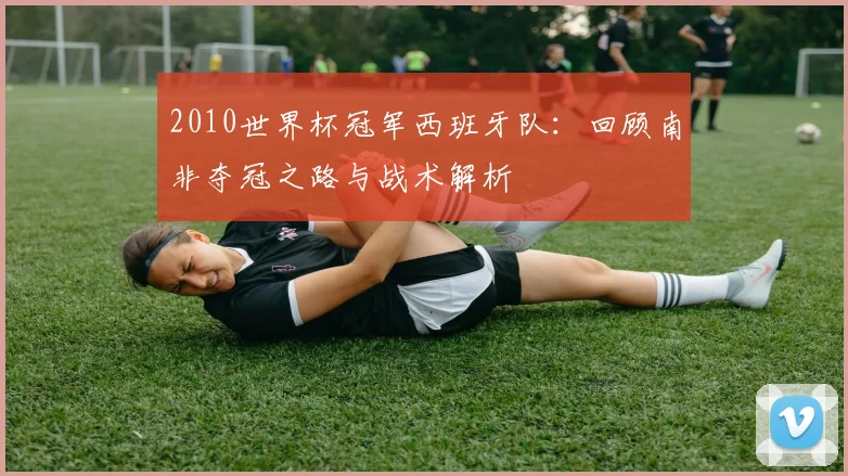 2010世界杯冠军西班牙队：回顾南非夺冠之路与战术解析