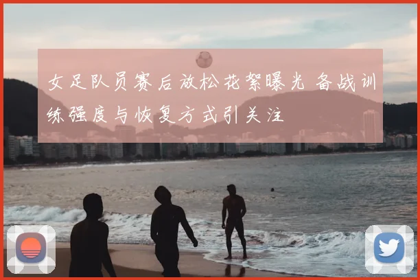 女足队员赛后放松花絮曝光 备战训练强度与恢复方式引关注