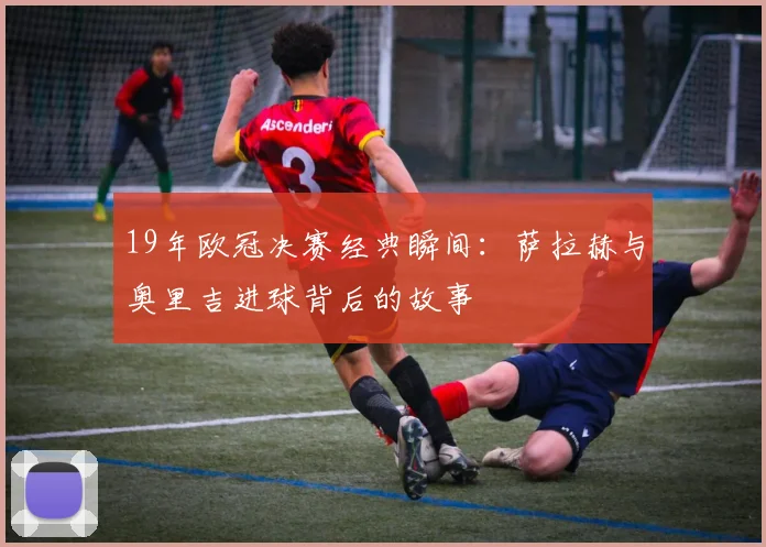 19年欧冠决赛经典瞬间：萨拉赫与奥里吉进球背后的故事