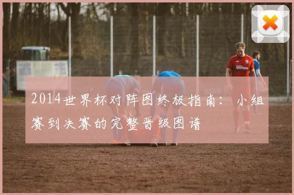 2014世界杯对阵图终极指南：小组赛到决赛的完整晋级图谱