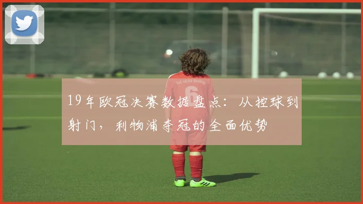 19年欧冠决赛数据盘点:从控球到射门,利物浦夺冠的全面优势