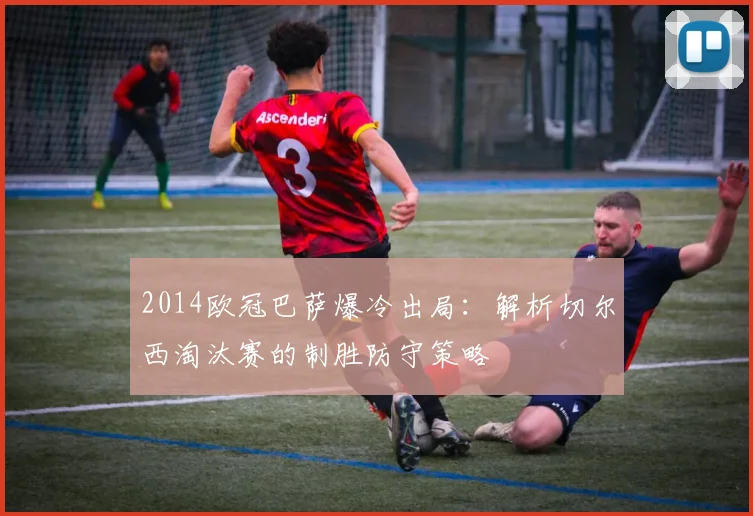 2014欧冠巴萨爆冷出局：解析切尔西淘汰赛的制胜防守策略