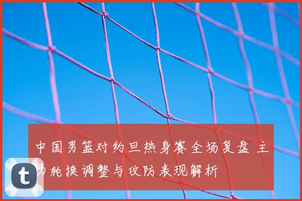 中国男篮对约旦热身赛全场复盘 主力轮换调整与攻防表现解析