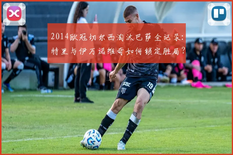 2014欧冠切尔西淘汰巴萨全记录:特里与伊万诺维奇如何锁定胜局?