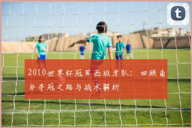 2010世界杯冠军西班牙队：回顾南非夺冠之路与战术解析
