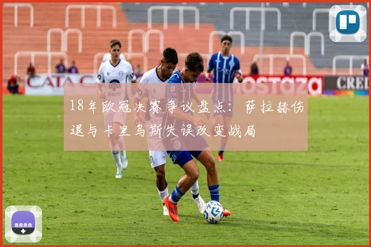 18年欧冠决赛争议盘点：萨拉赫伤退与卡里乌斯失误改变战局